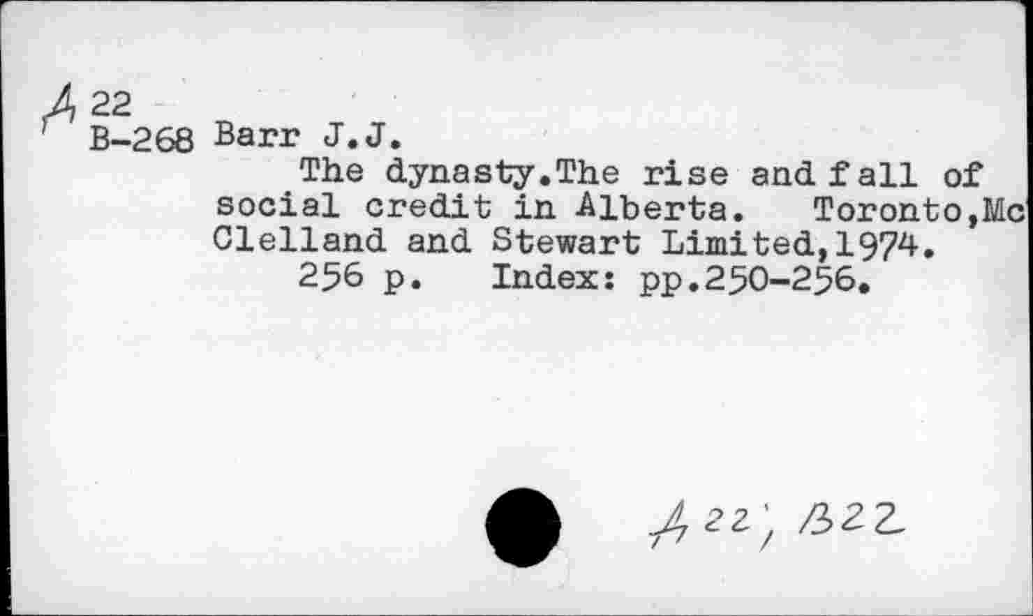 ﻿B-268 Barr J.J.
The dynasty.The rise and fall of social credit in Alberta. Toronto,Me Clelland and Stewart Limited,1974.
256 p. Index: pp.250-256.
/2Z) ^22,